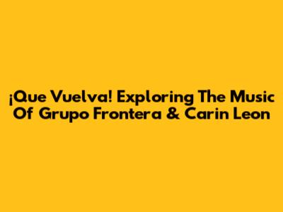 ¡Que Vuelva! Exploring The Music Of Grupo Frontera & Carin Leon