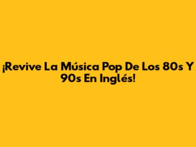 ¡Revive La Música Pop De Los 80s Y 90s En Inglés!