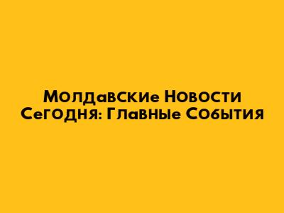 Молдавские Новости Сегодня: Главные События