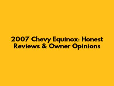 2007 Chevy Equinox: Honest Reviews & Owner Opinions