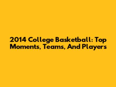2014 College Basketball: Top Moments, Teams, And Players