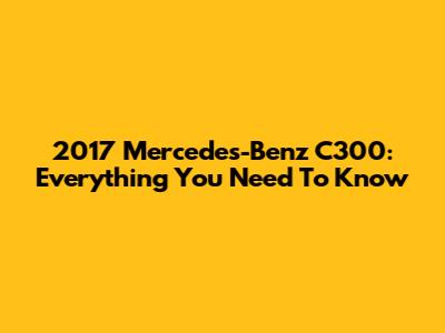 2017 Mercedes-Benz C300: Everything You Need To Know