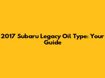 2017 Subaru Legacy Oil Type: Your Guide