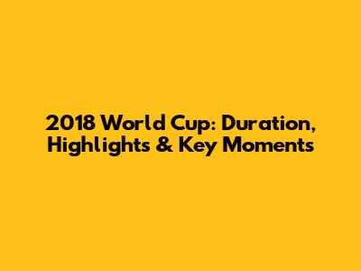2018 World Cup: Duration, Highlights & Key Moments