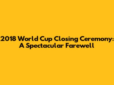 2018 World Cup Closing Ceremony: A Spectacular Farewell