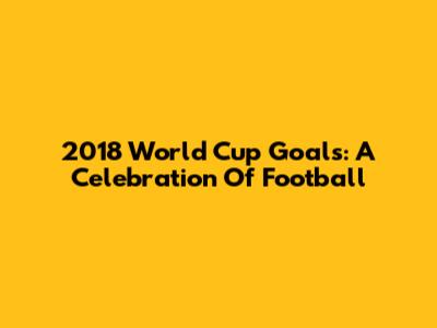 2018 World Cup Goals: A Celebration Of Football