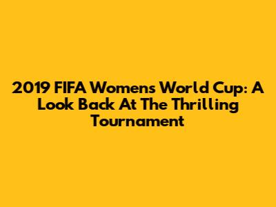 2019 FIFA Women's World Cup: A Look Back At The Thrilling Tournament