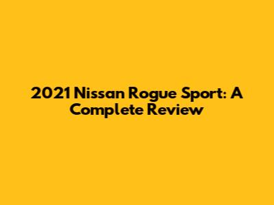 2021 Nissan Rogue Sport: A Complete Review