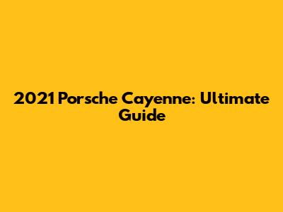 2021 Porsche Cayenne: Ultimate Guide
