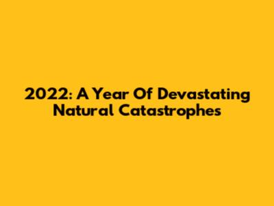 2022: A Year Of Devastating Natural Catastrophes