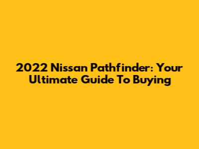 2022 Nissan Pathfinder: Your Ultimate Guide To Buying
