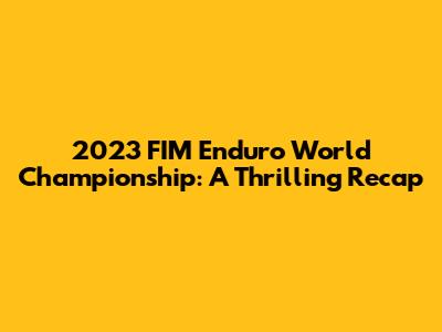 2023 FIM Enduro World Championship: A Thrilling Recap