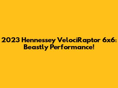 2023 Hennessey VelociRaptor 6x6: Beastly Performance!