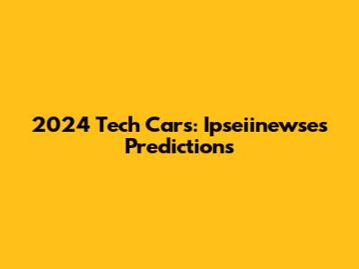 2024 Tech Cars: Ipseiinewse's Predictions