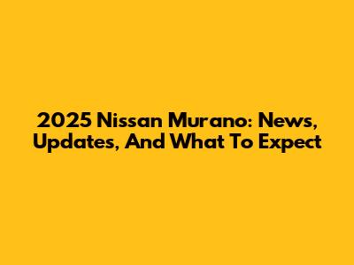 2025 Nissan Murano: News, Updates, And What To Expect