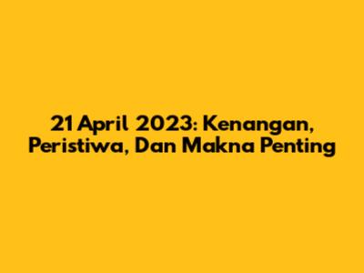 21 April 2023: Kenangan, Peristiwa, Dan Makna Penting