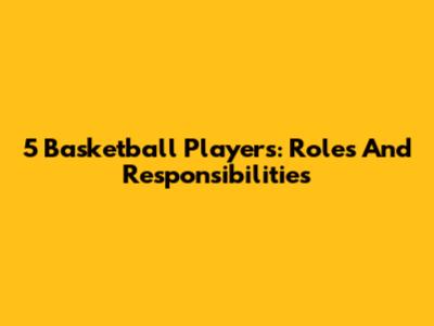 5 Basketball Players: Roles And Responsibilities