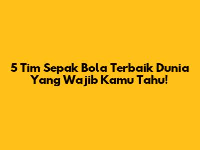 5 Tim Sepak Bola Terbaik Dunia Yang Wajib Kamu Tahu!