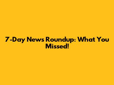 7-Day News Roundup: What You Missed!