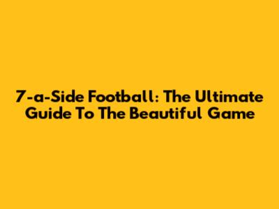 7-a-Side Football: The Ultimate Guide To The Beautiful Game