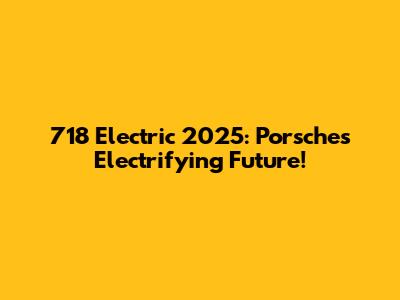 718 Electric 2025: Porsche's Electrifying Future!