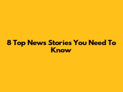 8 Top News Stories You Need To Know