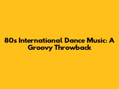 80s International Dance Music: A Groovy Throwback