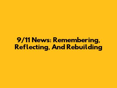 9/11 News: Remembering, Reflecting, And Rebuilding