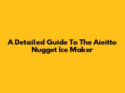 A Detailed Guide To The Aieitto Nugget Ice Maker
