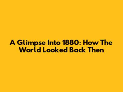 A Glimpse Into 1880: How The World Looked Back Then