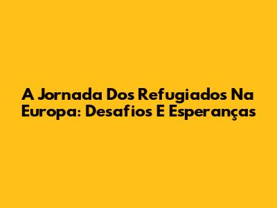 A Jornada Dos Refugiados Na Europa: Desafios E Esperanças