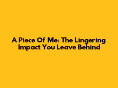 A Piece Of Me: The Lingering Impact You Leave Behind