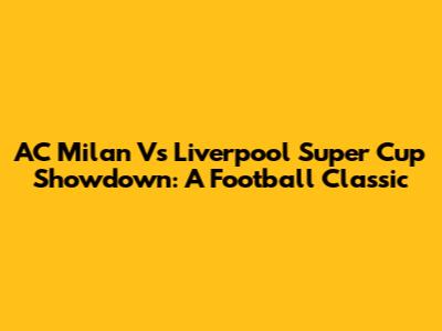 AC Milan Vs Liverpool Super Cup Showdown: A Football Classic