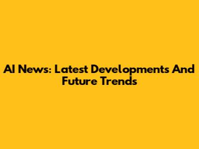 AI News: Latest Developments And Future Trends