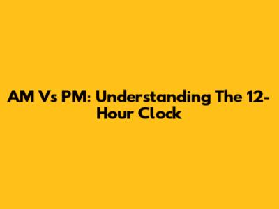 AM Vs PM: Understanding The 12-Hour Clock