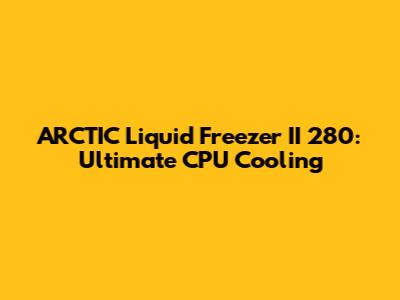ARCTIC Liquid Freezer II 280: Ultimate CPU Cooling