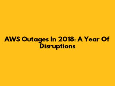 AWS Outages In 2018: A Year Of Disruptions