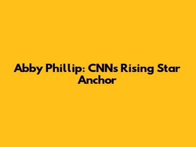 Abby Phillip: CNN's Rising Star Anchor