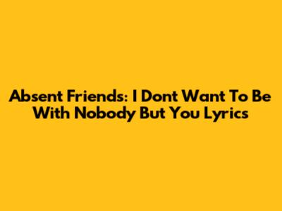 Absent Friends: I Don't Want To Be With Nobody But You Lyrics