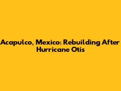 Acapulco, Mexico: Rebuilding After Hurricane Otis