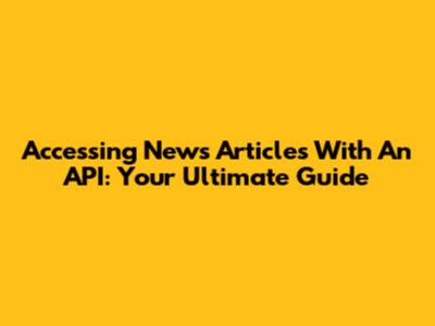 Accessing News Articles With An API: Your Ultimate Guide
