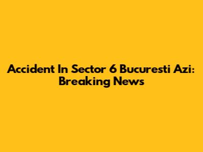 Accident In Sector 6 Bucuresti Azi: Breaking News