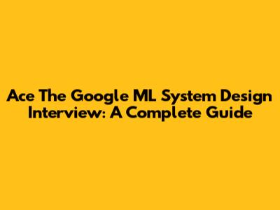 Ace The Google ML System Design Interview: A Complete Guide