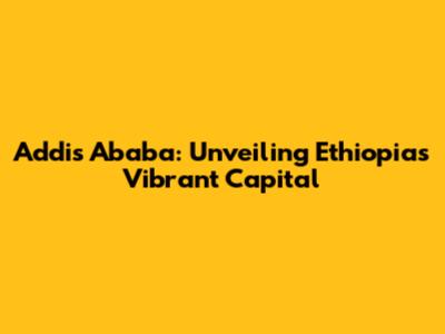 Addis Ababa: Unveiling Ethiopia's Vibrant Capital
