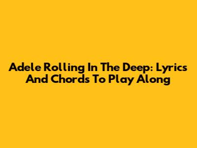 Adele Rolling In The Deep: Lyrics And Chords To Play Along