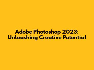 Adobe Photoshop 2023: Unleashing Creative Potential