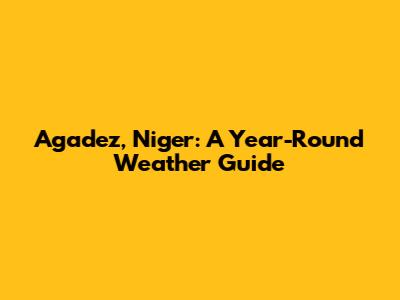 Agadez, Niger: A Year-Round Weather Guide
