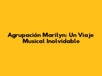 Agrupación Marilyn: Un Viaje Musical Inolvidable