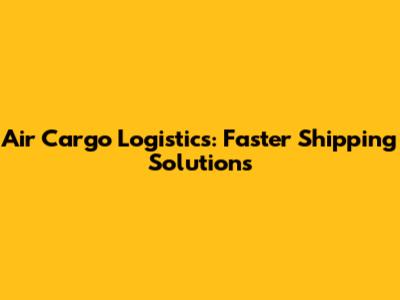 Air Cargo Logistics: Faster Shipping Solutions