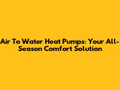 Air To Water Heat Pumps: Your All-Season Comfort Solution